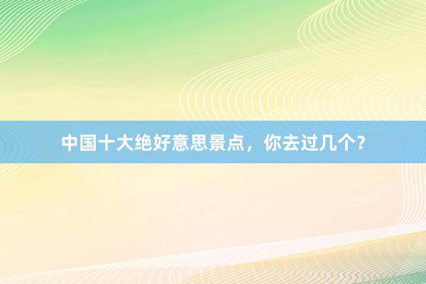 中国十大绝好意思景点，你去过几个？